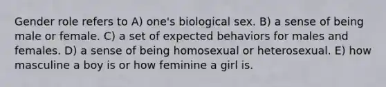 Gender role refers to А) one's biological sex. B) a sense of being male or female. C) a set of expected behaviors for males and females. D) a sense of being homosexual or heterosexual. E) how masculine a boy is or how feminine a girl is.