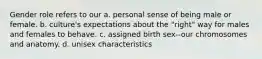 Gender role refers to our a. personal sense of being male or female. b. culture's expectations about the "right" way for males and females to behave. c. assigned birth sex--our chromosomes and anatomy. d. unisex characteristics