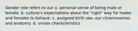 Gender role refers to our a. personal sense of being male or female. b. culture's expectations about the "right" way for males and females to behave. c. assigned birth sex--our chromosomes and anatomy. d. unisex characteristics