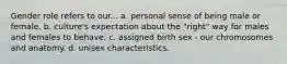 Gender role refers to our... a. personal sense of being male or female. b. culture's expectation about the "right" way for males and females to behave. c. assigned birth sex - our chromosomes and anatomy. d. unisex characteristics.