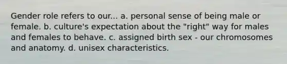 Gender role refers to our... a. personal sense of being male or female. b. culture's expectation about the "right" way for males and females to behave. c. assigned birth sex - our chromosomes and anatomy. d. unisex characteristics.