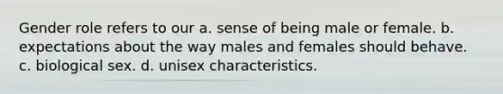 Gender role refers to our a. sense of being male or female. b. expectations about the way males and females should behave. c. biological sex. d. unisex characteristics.