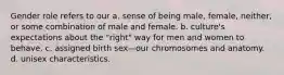 Gender role refers to our a. sense of being male, female, neither, or some combination of male and female. b. culture's expectations about the "right" way for men and women to behave. c. assigned birth sex—our chromosomes and anatomy. d. unisex characteristics.