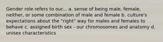 Gender role refers to our... a. sense of being male, female, neither, or some combination of male and female b. culture's expectations about the "right" way for males and females to behave c. assigned birth sex - our chromosomes and anatomy d. unisex characteristics