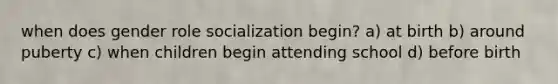 when does gender role socialization begin? a) at birth b) around puberty c) when children begin attending school d) before birth
