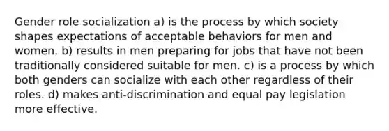 Gender role socialization a) is the process by which society shapes expectations of acceptable behaviors for men and women. b) results in men preparing for jobs that have not been traditionally considered suitable for men. c) is a process by which both genders can socialize with each other regardless of their roles. d) makes anti-discrimination and equal pay legislation more effective.