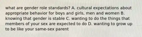 what are gender role standards? A. cultural expectations about appropriate behavior for boys and girls, men and women B. knowing that gender is stable C. wanting to do the things that members of your sex are expected to do D. wanting to grow up to be like your same-sex parent