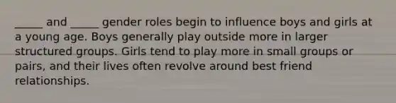 _____ and _____ gender roles begin to influence boys and girls at a young age. Boys generally play outside more in larger structured groups. Girls tend to play more in small groups or pairs, and their lives often revolve around best friend relationships.
