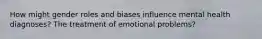 How might gender roles and biases influence mental health diagnoses? The treatment of emotional problems?