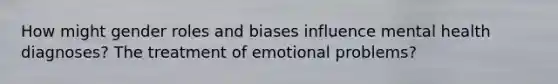 How might gender roles and biases influence mental health diagnoses? The treatment of emotional problems?