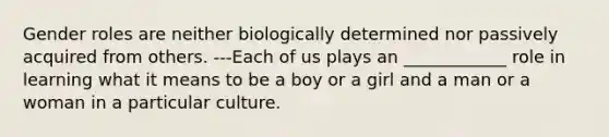 Gender roles are neither biologically determined nor passively acquired from others. ---Each of us plays an ____________ role in learning what it means to be a boy or a girl and a man or a woman in a particular culture.