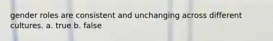 gender roles are consistent and unchanging across different cultures. a. true b. false