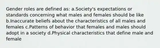 Gender roles are defined as: a.Society's expectations or standards concerning what males and females should be like b.Inaccurate beliefs about the characteristics of all males and females c.Patterns of behavior that females and males should adopt in a society d.Physical characteristics that define male and female