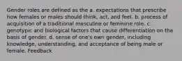 Gender roles are defined as the a. expectations that prescribe how females or males should think, act, and feel. b. process of acquisition of a traditional masculine or feminine role. c. genotypic and biological factors that cause differentiation on the basis of gender. d. sense of one's own gender, including knowledge, understanding, and acceptance of being male or female. Feedback