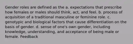 Gender roles are defined as the a. expectations that prescribe how females or males should think, act, and feel. b. process of acquisition of a traditional masculine or feminine role. c. genotypic and biological factors that cause differentiation on the basis of gender. d. sense of one's own gender, including knowledge, understanding, and acceptance of being male or female. Feedback