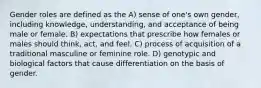 Gender roles are defined as the A) sense of one's own gender, including knowledge, understanding, and acceptance of being male or female. B) expectations that prescribe how females or males should think, act, and feel. C) process of acquisition of a traditional masculine or feminine role. D) genotypic and biological factors that cause differentiation on the basis of gender.