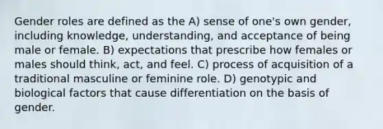 Gender roles are defined as the A) sense of one's own gender, including knowledge, understanding, and acceptance of being male or female. B) expectations that prescribe how females or males should think, act, and feel. C) process of acquisition of a traditional masculine or feminine role. D) genotypic and biological factors that cause differentiation on the basis of gender.