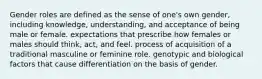 Gender roles are defined as the sense of one's own gender, including knowledge, understanding, and acceptance of being male or female. expectations that prescribe how females or males should think, act, and feel. process of acquisition of a traditional masculine or feminine role. genotypic and biological factors that cause differentiation on the basis of gender.