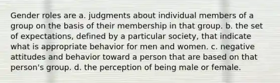 Gender roles are a. judgments about individual members of a group on the basis of their membership in that group. b. the set of expectations, defined by a particular society, that indicate what is appropriate behavior for men and women. c. negative attitudes and behavior toward a person that are based on that person's group. d. the perception of being male or female.