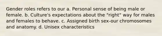 <a href='https://www.questionai.com/knowledge/kFBKZBlIHQ-gender-roles' class='anchor-knowledge'>gender roles</a> refers to our a. Personal sense of being male or female. b. Culture's expectations about the "right" way for males and females to behave. c. Assigned birth sex-our chromosomes and anatomy. d. Unisex characteristics