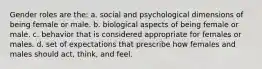 Gender roles are the: a. social and psychological dimensions of being female or male. b. biological aspects of being female or male. c. behavior that is considered appropriate for females or males. d. set of expectations that prescribe how females and males should act, think, and feel.