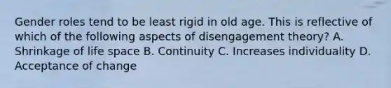 Gender roles tend to be least rigid in old age. This is reflective of which of the following aspects of disengagement theory? A. Shrinkage of life space B. Continuity C. Increases individuality D. Acceptance of change