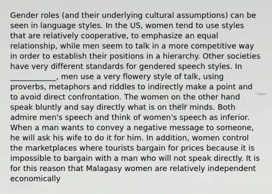 Gender roles (and their underlying cultural assumptions) can be seen in language styles. In the US, women tend to use styles that are relatively cooperative, to emphasize an equal relationship, while men seem to talk in a more competitive way in order to establish their positions in a hierarchy. Other societies have very different standards for gendered speech styles. In ____________, men use a very flowery style of talk, using proverbs, metaphors and riddles to indirectly make a point and to avoid direct confrontation. The women on the other hand speak bluntly and say directly what is on their minds. Both admire men's speech and think of women's speech as inferior. When a man wants to convey a negative message to someone, he will ask his wife to do it for him. In addition, women control the marketplaces where tourists bargain for prices because it is impossible to bargain with a man who will not speak directly. It is for this reason that Malagasy women are relatively independent economically