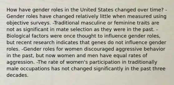 How have gender roles in the United States changed over time? -Gender roles have changed relatively little when measured using objective surveys. -Traditional masculine or feminine traits are not as significant in mate selection as they were in the past. -Biological factors were once thought to influence gender roles, but recent research indicates that genes do not influence gender roles. -Gender roles for women discouraged aggressive behavior in the past, but now women and men have equal rates of aggression. -The rate of women's participation in traditionally male occupations has not changed significantly in the past three decades.