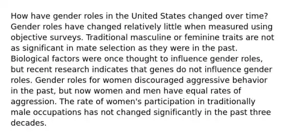 How have gender roles in the United States changed over time? Gender roles have changed relatively little when measured using objective surveys. Traditional masculine or feminine traits are not as significant in mate selection as they were in the past. Biological factors were once thought to influence gender roles, but recent research indicates that genes do not influence gender roles. Gender roles for women discouraged aggressive behavior in the past, but now women and men have equal rates of aggression. The rate of women's participation in traditionally male occupations has not changed significantly in the past three decades.