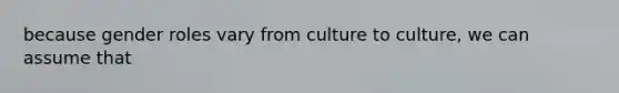 because gender roles vary from culture to culture, we can assume that