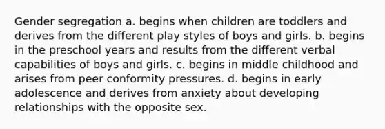 Gender segregation a. begins when children are toddlers and derives from the different play styles of boys and girls. b. begins in the preschool years and results from the different verbal capabilities of boys and girls. c. begins in middle childhood and arises from peer conformity pressures. d. begins in early adolescence and derives from anxiety about developing relationships with the opposite sex.