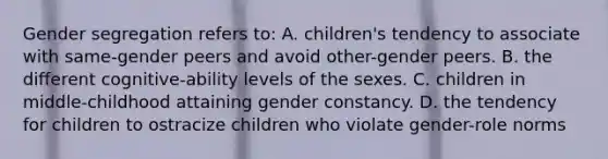 Gender segregation refers to: A. children's tendency to associate with same-gender peers and avoid other-gender peers. B. the different cognitive-ability levels of the sexes. C. children in middle-childhood attaining gender constancy. D. the tendency for children to ostracize children who violate gender-role norms