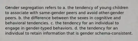 Gender segregation refers to a. the tendency of young children to associate with same-gender peers and avoid other-gender peers. b. the difference between the sexes in cognitive and behavioral tendencies. c. the tendency for an individual to engage in gender-typed behaviors. d. the tendency for an individual to retain information that is gender schema-consistent.