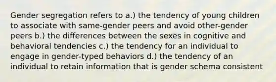 Gender segregation refers to a.) the tendency of young children to associate with same-gender peers and avoid other-gender peers b.) the differences between the sexes in cognitive and behavioral tendencies c.) the tendency for an individual to engage in gender-typed behaviors d.) the tendency of an individual to retain information that is gender schema consistent