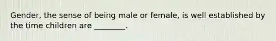 Gender, the sense of being male or female, is well established by the time children are ________.