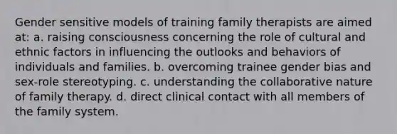 Gender sensitive models of training family therapists are aimed at: a. raising consciousness concerning the role of cultural and ethnic factors in influencing the outlooks and behaviors of individuals and families. b. overcoming trainee gender bias and sex-role stereotyping. c. understanding the collaborative nature of family therapy. d. direct clinical contact with all members of the family system.