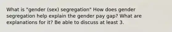 What is "gender (sex) segregation" How does gender segregation help explain the gender pay gap? What are explanations for it? Be able to discuss at least 3.