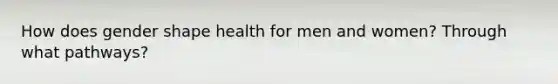 How does gender shape health for men and women? Through what pathways?