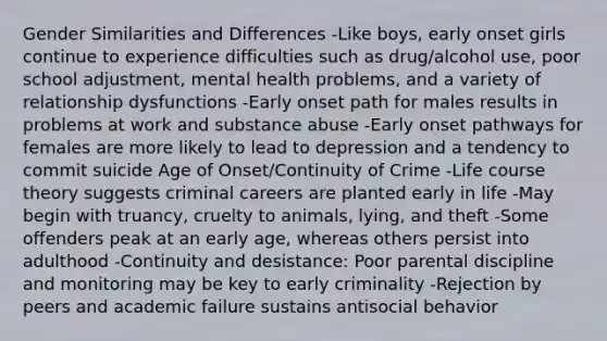 Gender Similarities and Differences -Like boys, early onset girls continue to experience difficulties such as drug/alcohol use, poor school adjustment, mental health problems, and a variety of relationship dysfunctions -Early onset path for males results in problems at work and substance abuse -Early onset pathways for females are more likely to lead to depression and a tendency to commit suicide Age of Onset/Continuity of Crime -Life course theory suggests criminal careers are planted early in life -May begin with truancy, cruelty to animals, lying, and theft -Some offenders peak at an early age, whereas others persist into adulthood -Continuity and desistance: Poor parental discipline and monitoring may be key to early criminality -Rejection by peers and academic failure sustains antisocial behavior