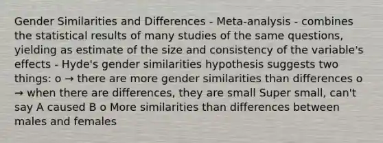 Gender Similarities and Differences - Meta-analysis - combines the statistical results of many studies of the same questions, yielding as estimate of the size and consistency of the variable's effects - Hyde's gender similarities hypothesis suggests two things: o → there are more gender similarities than differences o → when there are differences, they are small Super small, can't say A caused B o More similarities than differences between males and females