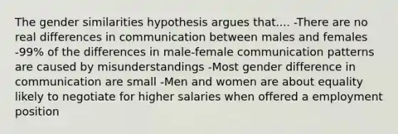 The gender similarities hypothesis argues that.... -There are no real differences in communication between males and females -99% of the differences in male-female communication patterns are caused by misunderstandings -Most gender difference in communication are small -Men and women are about equality likely to negotiate for higher salaries when offered a employment position