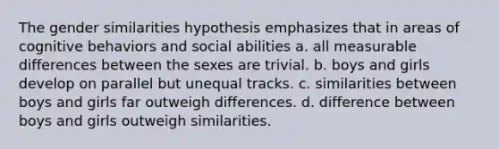 The gender similarities hypothesis emphasizes that in areas of cognitive behaviors and social abilities a. all measurable differences between the sexes are trivial. b. boys and girls develop on parallel but unequal tracks. c. similarities between boys and girls far outweigh differences. d. difference between boys and girls outweigh similarities.