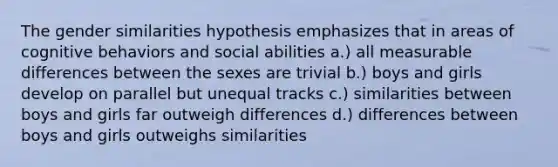 The gender similarities hypothesis emphasizes that in areas of cognitive behaviors and social abilities a.) all measurable differences between the sexes are trivial b.) boys and girls develop on parallel but unequal tracks c.) similarities between boys and girls far outweigh differences d.) differences between boys and girls outweighs similarities