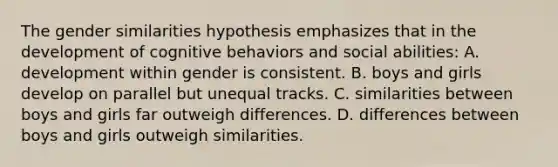 The gender similarities hypothesis emphasizes that in the development of cognitive behaviors and social abilities: A. development within gender is consistent. B. boys and girls develop on parallel but unequal tracks. C. similarities between boys and girls far outweigh differences. D. differences between boys and girls outweigh similarities.