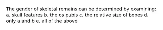 The gender of skeletal remains can be determined by examining: a. skull features b. the os pubis c. the relative size of bones d. only a and b e. all of the above