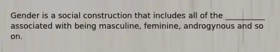 Gender is a social construction that includes all of the __________ associated with being masculine, feminine, androgynous and so on.