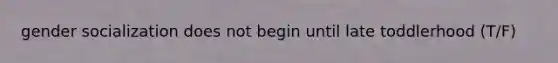 gender socialization does not begin until late toddlerhood (T/F)