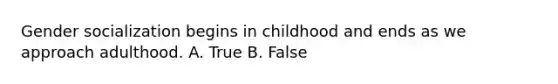 Gender socialization begins in childhood and ends as we approach adulthood. A. True B. False