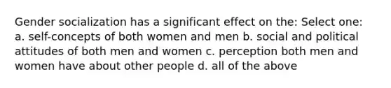 Gender socialization has a significant effect on the: Select one: a. self-concepts of both women and men b. social and political attitudes of both men and women c. perception both men and women have about other people d. all of the above