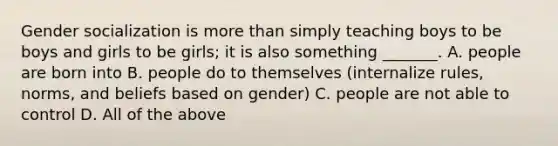 Gender socialization is <a href='https://www.questionai.com/knowledge/keWHlEPx42-more-than' class='anchor-knowledge'>more than</a> simply teaching boys to be boys and girls to be girls; it is also something _______. A. people are born into B. people do to themselves (internalize rules, norms, and beliefs based on gender) C. people are not able to control D. All of the above